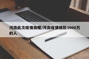 河南此次疫情捐赠/河南疫情捐款5000万的人