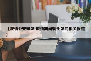 【疫情公安理发,疫情期间剃头发的相关报道】