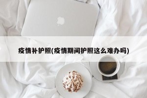 疫情补护照(疫情期间护照这么难办吗)