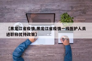 【黑龙江省疫情,黑龙江省疫情一线医护人员进职称优待政策】