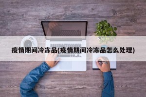 疫情期间冷冻品(疫情期间冷冻品怎么处理)