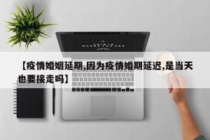 【疫情婚姻延期,因为疫情婚期延迟,是当天也要接走吗】