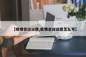 【疫情会议议题,疫情会议议题怎么写】