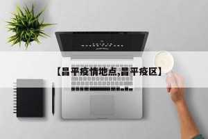 【昌平疫情地点,昌平疫区】