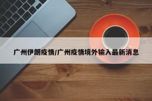 广州伊朗疫情/广州疫情境外输入最新消息