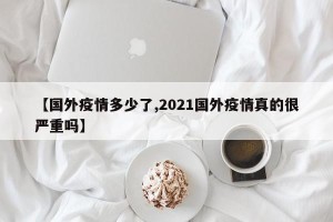 【国外疫情多少了,2021国外疫情真的很严重吗】