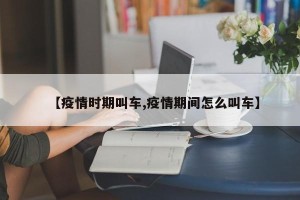 【疫情时期叫车,疫情期间怎么叫车】