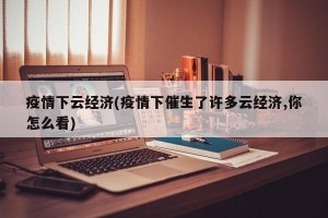 疫情下云经济(疫情下催生了许多云经济,你怎么看)