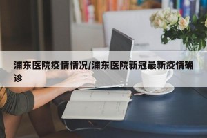 浦东医院疫情情况/浦东医院新冠最新疫情确诊