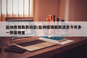 盐城疫情最新动态/盐城疫情最新消息今天多一例是哪里