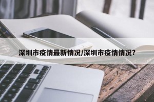 深圳市疫情最新情况/深圳市疫情情况?